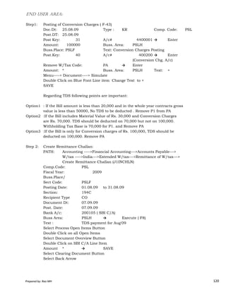 END USER AREA:
Step1: Posting of Conversion Charges ( F-43)
Doc.Dt: 25.08.09 Type : KR Comp. Code: PSL
Post.DT: 25.08.09
Post Key: 31 A/c# 4400001 → Enter
Amount: 100000 Buss. Area: PSLH
Buss.Place: PSLF Text: Conversion Charges Posting
Post.Key: 40 A/c# 400200 → Enter
(Conversion Chg. A/c)
Remove W/Tax Code: PA → Enter
Amount: * Buss. Area: PSLH Text: +
Menu----> Document----> Simulate
Double Click on Blue Font Line item Change Text to +
SAVE
Regarding TDS following points are important:
Option1 : If the Bill amount is less than 20,000 and in the whole year contracts gross
value is less than 50000, No TDS to be deducted . Remove P1 from PA
Option2 :If the Bill includes Material Value of Rs. 30,000 and Conversion Charges
are Rs. 70,000. TDS should be deducted on 70,000 but not on 100,000.
Withholding Tax Base is 70,000 for P1. and Remove PA
Option3 :If the Bill is only for Conversion charges of Rs. 100,000, TDS should be
deducted on 100,000. Remove PA
Prepared by: Rao MH 120
deducted on 100,000. Remove PA
Step 2: Create Remittance Challan:
PATH: Accounting ---->Financial Accounting--->Accounts Payable--->
W/tax ---->India--->Extended W/tax--->Remittance of W/tax--->
Create Remittance Challan (J1INCHLN)
Comp.Code: PSL
Fiscal Year: 2009
Buss.Place/
Sect Code: PSLF
Posting Date: 01.08.09 to 31.08.09
Section: 194C
Recipient Type CO
Document Dt: 07.09.09
Post. Date: 07.09.09
Bank A/c: 200105 ( SBI C/A)
Buss Area: PSLH → Execute ( F8)
Text : TDS payment for Aug'09
Select Process Open Items Button
Double Click on all Open Items
Select Document Overview Button
Double Click on SBI C/A Line Item
Amount * → SAVE
Select Clearing Document Button
Select Back Arrow
Prepared by: Rao MH 120
 