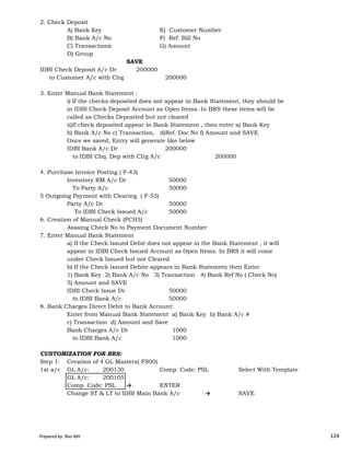 2. Check Deposit
A) Bank Key E) Customer Number
B) Bank A/c No F) Ref. Bill No
C) Transactions G) Amount
D) Group
SAVE
IDBI Check Deposit A/c Dr 200000
to Customer A/c with Clrg 200000
3. Enter Manual Bank Statement :
i) If the checks deposited does not appear in Bank Statement, they should be
in IDBI Check Deposit Account as Open Items. In BRS these items will be
called as Checks Deposited but not cleared
ii)If check deposited appear in Bank Statement , then enter a) Bank Key
b) Bank A/c No c) Transaction, d)Ref. Doc No f) Amount and SAVE
Once we saved, Entry will generate like below
IDBI Bank A/c Dr 200000
to IDBI Chq. Dep with Clrg A/c 200000
4. Purchase Invoice Posting ( F-43)
Inventory RM A/c Dr 50000
To Party A/c 50000
5 Outgoing Payment with Clearing ( F-53)
Party A/c Dr 50000
To IDBI Check Issued A/c 50000
Prepared by: Rao MH 124
To IDBI Check Issued A/c 50000
6. Creation of Manual Check (FCH5)
Assaing Check No to Payment Document Number
7. Enter Manual Bank Statement
a) If the Check Issued Debit does not appear in the Bank Statement , it will
appear in IDBI Check Issued Account as Open Items. In BRS it will come
under Check Issued but not Cleared
b) If the Check issued Debite appears in Bank Statemetn then Enter
1) Bank Key 2) Bank A/c No 3) Transaction 4) Bank Ref No ( Check No)
5) Amount and SAVE
IDBI Check Issue Dr 50000
to IDBI Bank A/c 50000
8. Bank Charges Direct Debit to Bank Account:
Enter from Manual Bank Statement a) Bank Key b) Bank A/c #
c) Transaction d) Amount and Save
Bank Charges A/c Dr 1000
to IDBI Bank A/c 1000
CUSTOMIZATION FOR BRS:
Step 1: Creation of 4 GL Masters( FS00)
1st a/c GL A/c: 200130 Comp. Code: PSL Select With Template
GL A/c: 200105
Comp. Code: PSL → ENTER
Change ST & LT to IDBI Main Bank A/c → SAVE
Prepared by: Rao MH 124
 