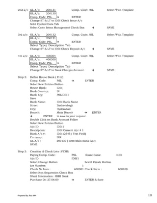 2nd a/c GL A/c: 200131 Comp. Code: PSL Select With Template
GL A/c: 200130
Comp. Code: PSL → ENTER
Change ST & LT to IDBI Check Issue A/c
Selct Control Data Tab
Select Open Items Management Check Box → SAVE
3rd a/c GL A/c: 200132 Comp. Code: PSL Select With Template
GL A/c: 200131
Comp. Code: PSL → ENTER
Select Type/ Description Tab
Change ST & LT to IDBI Check Deposit A/c → SAVE
4th a/c GL A/c: 400304 Comp. Code: PSL Select With Template
GL A/c: 400300
Comp. Code: PSL → ENTER
Select Type/ Description Tab
Change ST & LT to Bank Charges Account → SAVE
Step 2: Define House Bank ( FI12)
Comp. Code: PSL → ENTER
Select New Entries Button
House Bank : IDBI
Bank Country: IN
Bank Key: PSLIDBI1
Prepared by: Rao MH 125
Bank Key: PSLIDBI1
Save
Bank Name: IDBI Bank Name
Street: Basheerbagh
City: Hyderabad
Branch: Main Branch → ENTER
→ ENTER to save in your request.
Double Click on Bank Account Folder
Select New Entries Button
A/c ID: IDBI1
Description: IDBI Current A/c # 1
Bank A/c #: IDBI12345 ( Text Field)
Currency: INR
GL A/c : 200130 ( IDBI Main Bank A/c)
SAVE
Step 3: Creation of Check Lots ( FCHI)
Paying Comp. Code: PSL House Bank: IDBI
A/c ID IDBI1
Select Change Button Select Create Button
Lot Number: 1
Check No from : 600001 Check No to : 600100
Select Non Sequention Check Box
Short Information : IDBI Bank
Purchase Dt: 27.08.09 → ENTER & Save
Prepared by: Rao MH 125
 