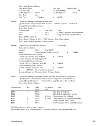 Select New Entries Button
Post. Rule : PSL4 Post Area 1 ( Bank a/c)
Doo. Post Key: 40 Cr. Posting Key : 50
DrA/c Symbol PSLD Cr. A/c Symbol" PSLA
Doc. Type: SA
Post Typ:: 1 ( Posting → SAVE
Step 5: Create and Assaign Business Transactions
Upto Business Transactions Path is same---->Check Depsosit--->Create &
Assaign Business Transactions
Select New Entries
Transactions +/- Post Rule Text
PSL1 + PSL1 Cheque Deposit Clear Customer
PSL1 - PSL1 Chq. Dep Clear Cust Reversal
Select SAVE or Ctrl+S
Select Cancel Button & Select "YES" Button. Select Save Again
Select your request and save in your request.
Step 6: Define Variants for Check Deposit: Same Path
Select Create Button
Variant: PSL1 (Text Field)
Name: Cheq Deposit Variant for PSL → ENTER
From Possible Fields Column
Double click on Ref. Doc No ( Sel) → ENTER
second Column offset change to 20
Prepared by: Rao MH 127
second Column offset change to 20
From Possible Fields Column
Double click on Customer No ( Sel) → ENTER
From Possible Fields Column
Double Click on Business Area → ENTER
→ ENTER to save in your request.
Keep the Cursor on PSL1 and Select Activate Button
Step 7: Create and Assaign Business Transactions for Manual Bank Statement
Upto Business Transactions Path is same--->Payment Transactions--->
Manual Bank Statement---->Credit and Assaign Business Transactions
Select New Entries Button
Transaction +/- Post Int. Algor- Text
Rule ithm
PSL2 + PSL2 Chq. Dep Cr in Bank
PSL2 - PSL2 Chq. Dep Cr in Bank(reversal)
PSL3 - PSL3 "0"Level Cheque issue Dr. In Bank
PSL3 + PSL3 "0"Level Cheque issue Dr. In Bank(Reversal)
PSL4 - PSL4 Bank Charges Direct Debit
PSL4 + PSL4 Bank Charges Direct Debit(Reversal)
SAVE and Enter to Save in your request.
ZERO Level mean 011- outgoing check. Check no different from Payment Doc. No
Prepared by: Rao MH 127
 