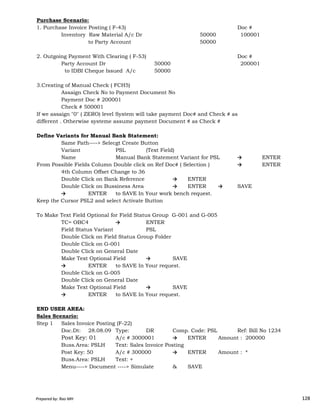 Purchase Scenario:
1. Purchase Invoice Posting ( F-43) Doc #
Inventory Raw Material A/c Dr 50000 100001
to Party Account 50000
2. Outgoing Payment With Clearing ( F-53) Doc #
Party Account Dr 50000 200001
to IDBI Cheque Issued A/c 50000
3.Creating of Manual Check ( FCH5)
Assaign Check No to Payment Document No
Payment Doc # 200001
Check # 500001
If we assaign "0" ( ZERO) level System will take payment Doc# and Check # as
different . Otherwise systeme assume payment Document # as Check #
Define Variants for Manual Bank Statement:
Same Path----> Selecgt Create Button
Variant PSL (Text Field)
Name Manual Bank Statement Variant for PSL → ENTER
From Possible Fields Column Double click on Ref Doc# ( Selection ) → ENTER
4th Column Offset Change to 36
Double Click on Bank Reference → ENTER
Double Click on Bussiness Area → ENTER → SAVE
→ ENTER to SAVE In Your work bench request.
Prepared by: Rao MH 128
→ ENTER to SAVE In Your work bench request.
Keep the Cursor PSL2 and select Activate Button
To Make Text Field Optional for Field Status Group G-001 and G-005
TC= OBC4 → ENTER
Field Status Variant PSL
Double Click on Field Status Group Folder
Double Click on G-001
Double Click on General Date
Make Text Optional Field → SAVE
→ ENTER to SAVE In Your request.
Double Click on G-005
Double Click on General Date
Make Text Optional Field → SAVE
→ ENTER to SAVE In Your request.
END USER AREA:
Sales Scenario:
Step 1 Sales Invoice Posting (F-22)
Doc.Dt: 28.08.09 Type: DR Comp. Code: PSL Ref: Bill No 1234
Post Key: 01 A/c # 3000001 → ENTER Amount : 200000
Buss.Area: PSLH Text: Sales Invoice Posting
Post Key: 50 A/c # 300000 → ENTER Amount : *
Buss.Area: PSLH Text: +
Menu----> Document ----> Simulate & SAVE
Prepared by: Rao MH 128
 