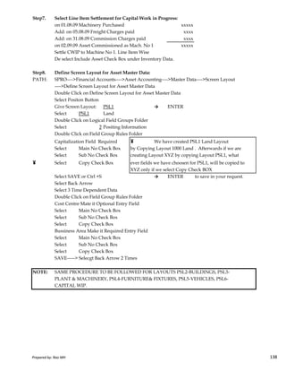 Step7. Select Line Item Settlement for Capital Work in Progress:
on 01.08.09 Machinery Purchased xxxxx
Add: on 05.08.09 Freight Charges paid xxxx
Add: on 31.08.09 Commission Charges paid xxxx
on 02.09.09 Asset Commissioned as Mach. No 1 xxxxx
Settle CWIP to Machine No 1. Line Item Wise
De select Include Asset Check Box under Inventory Data.
Step8. Define Screen Layout for Asset Master Data:
PATH: SPRO---->Financial Accounts---->Asset Accounting---->Master Data---->Screen Layout
---->Define Screen Layout for Asset Master Data
Double Click on Define Screen Layout for Asset Master Data
Select Positon Button
Give Screen Layout: PSL1 → ENTER
Select PSL1 Land
Double Click on Logical Field Groups Folder
Select 2 Positing Information
Double Click on Field Group Rules Folder
Capitalization Field Required ¥ We have created PSL1 Land Layout
Select Main No Check Box by Copying Layout 1000 Land . Afterwards if we are
Select Sub No Check Box creating Layout XYZ by copying Layout PSL1, what
¥ Select Copy Check Box ever fields we have choosen for PSL1, will be copied to
XYZ only if we select Copy Check BOX
Select SAVE or Ctrl +S → ENTER to save in your request.
Prepared by: Rao MH 138
Select SAVE or Ctrl +S → ENTER to save in your request.
Select Back Arrow
Select 3 Time Dependent Data
Double Click on Field Group Rules Folder
Cost Centre Mate it Optional Entry Field
Select Main No Check Box
Select Sub No Check Box
Select Copy Check Box
Bussiness Area Make it Required Entry Field
Select Main No Check Box
Select Sub No Check Box
Select Copy Check Box
SAVE-----> Selecgt Back Arrow 2 Times
NOTE: SAME PROCEDURE TO BE FOLLOWED FOR LAYOUTS PSL2-BUILDINGS, PSL3-
PLANT & MACHINERY, PSL4-FURNITURE& FIXTURES, PSL5-VEHICLES, PSL6-
CAPITAL WIP.
Prepared by: Rao MH 138
 