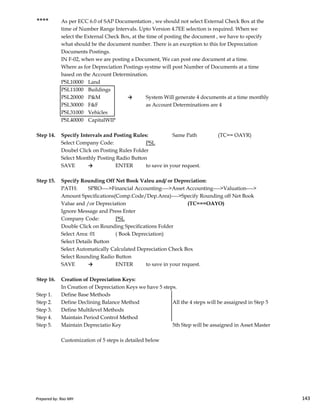 **** As per ECC 6.0 of SAP Documentation , we should not select External Check Box at the
time of Number Range Intervals. Upto Version 4.7EE selection is required. When we
select the External Check Box, at the time of posting the document , we have to specify
what should be the document number. There is an exception to this for Depreciation
Documents Postings.
IN F-02, when we are posting a Document, We can post one document at a time.
Where as for Depreciation Postings systme will post Number of Documents at a time
based on the Account Determination.
PSL10000 Land
PSL11000 Buildings
PSL20000 P&M → System Will generate 4 documents at a time monthly
PSL30000 F&F as Account Determinations are 4
PSL31000 Vehicles
PSL40000 CapitalWIP
Step 14. Specify Intervals and Posting Rules: Same Path (TC== OAYR)
Select Company Code: PSL
Doubel Click on Posting Rules Folder
Select Monthly Posting Radio Button
SAVE → ENTER to save in your request.
Step 15. Specify Rounding Off Net Book Valeu and/ or Depreciation:
PATH: SPRO---->Financial Accounting---->Asset Accounting---->Valuation---->
Amount Specifications(Comp.Code/Dep.Area)---->Specify Rounding off Net Book
Prepared by: Rao MH 143
Amount Specifications(Comp.Code/Dep.Area)---->Specify Rounding off Net Book
Value and /or Depreciation (TC===OAYO)
Ignore Message and Press Enter
Company Code: PSL
Double Click on Rounding Specifications Folder
Select Area: 01 ( Book Depreciation)
Select Details Button
Select Automatically Calculated Depreciation Check Box
Select Rounding Radio Button
SAVE → ENTER to save in your request.
Step 16. Creation of Depreciation Keys:
In Creation of Depreciation Keys we have 5 steps.
Step 1. Define Base Methods
Step 2. Define Declining Balance Method All the 4 steps will be assaigned in Step 5
Step 3. Define Multilevel Methods
Step 4. Maintain Period Control Method
Step 5. Maintain Depreciatio Key 5th Step will be assaigned in Asset Master
Customization of 5 steps is detailed below
Prepared by: Rao MH 143
 