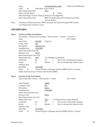 Class: Declining Balance Depr. ( Select from DD Button)
SAVE → Select Back Arrow 4 times
Select Depreciation Key: PSL2
Select Activate Button → SAVE
Select First Page/ Control +Page Up Button on Top Right Side
Select Depreciation Key: 0000 ( No Depreciation & No Interest) and Select
Activate Button
Note: Activation of Depreciation Key '0000 is necessary for Land and Capital WIP as there
is no Depreciation on these 2 assets.
END USER AREA:END USER AREA:END USER AREA:END USER AREA:
Step 1. Creation of Main Asset Master:
Accounting---->Financial Accounting---->Fixed Assets----->Assets---->Create--->
Asset (TC==AS01)
Asset Class: PSL2000 ( Dept A)
Comp. Code: PSL
Description: Machine No 1
Capitalized on : 10.04.2009
Select Time Dependent Tab
Business Area: PSLH
Select Depreciation Areas Tab
Depreciation Key: PSL1 ( 5% Straight Line Mehtod)
Useful Life 15 Yrs } This is only of Information purpose
Prepared by: Rao MH 147
Useful Life 15 Yrs } This is only of Information purpose
Period 6 Months } Not to Calculate Dep. Based on this.
Ordinary Dep.
Start Date: 10.04.2009
SAVE → System Will give a Message Asset No 200001 Sub No. 0 created
( Main Asset No always will have Sub Number ZERO)
Step 2. Creation of Sub Asset Master:
Upto Create Path is Same---->Sub number---->Asset (TC==AS11)
Asset Number: 200001
Company Code: PSL
Description : Motor
Capitalized on : 07.09.2009
Select Time Dependent Tab
Business Area: PSLH
Select Depreciation Area Tab
Depreciation Key : PSL2 ( 5% Written Down Value Method)
Useful Life 15 Yrs } This is only of Information purpose
Period 6 Months } Not to Calculate Dep. Based on this.
Ordinary Dep.
Start Date: 07.09.2009
SAVE → System Will give a Message Asset No 200001 Sub No. 1 created
Prepared by: Rao MH 147
 