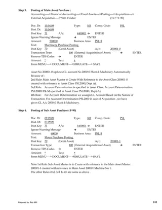 Step 3. Posting of Main Asset Purchase :
Accounting----->Financial Accounting---->Fixed Assets---->Posting---->Acquisition---->
External Acquisition---->With Vendor (TC==F-90)
Doc. Dt: 10.04.09 Type: KR Comp. Code: PSL
Post. Dt: 10.04.09
Post Key: 31 A/c: 4400001 → ENTER
Ignore Warning Message → ENTER
Amount: 500000 Business Area: PSLH
Text: Machinery Purchase Posting
Post Key: 70 (Debit Asset) A/c: 200001-0
Transaction Type: 100 ( External Acquisition of Asset) → ENTER
Remove TDS Codes → ENTER
Amount: * Text: +
From MENU----> DOCUMENT---->SIMULATE----> SAVE
Asset No 200001-0 updates GL account No 200010 Plant & Machinery Automatically
Because of :
2nd Rule: Main Asset Master to Create With Reference to the Asset Class 200001-0
created with reference to Asset Class PSL2000( Dept A).
3rd Rule: Account Determination is specified in Asset Class. Account Determination
PSL20000 P& M specified in Asset Class PSL2000 ( Dept-A)
4th Rule: For Account Determination we assaign GL Account Based on the Nature of
Transaction. For Account Determination PSL2000 in case of Acquisition , we have
Prepared by: Rao MH 148
Transaction. For Account Determination PSL2000 in case of Acquisition , we have
given GL A/c 200010 Plant & Machinery.
Step 4. Posting of Sub Asset Purchase ( F-90)
Doc. Dt: 07.09.09 Type: KR Comp. Code: PSL
Post. Dt: 07.09.09
Post Key: 31 A/c: 4400001 → ENTER
Ignore Warning Message → ENTER
Amount: 60000 Business Area: PSLH
Text: Motor Purchase Posting
Post Key: 70 (Debit Asset) A/c: 200001-1
Transaction Type: 100 ( External Acquisition of Asset) → ENTER
Remove TDS Codes → ENTER
Amount: * Text: +
From MENU----> DOCUMENT---->SIMULATE----> SAVE
Note 1st Rule: Sub Asset Master is to Create with reference to the Main Asset Master.
200001-1 created with reference to Main Asset 200001 Machine No 1.
The other Rules 2nd, 3rd & 4th are same as above .
Prepared by: Rao MH 148
 