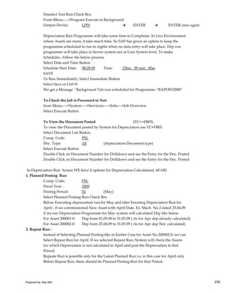 Deselect Test Run Check Box
From Menu---->Program Execute in Background
Output Device: LP01 → ENTER → ENTER once again
Depreciation Run Programme will take some time to Compleate. In Live Environment
where Assets are more, it take much time. So SAP has given an option to keep the
programme scheduled to run in nights when no data entry will take place. Dep run
programme will take place in Server system not at User System level. To make
Schedules , follow the below process.
Select Date and Time Button
Schedule Start Date: 08.09.09 Time : 23hrs 00 min 00ss
SAVE
To Run Immediately, Select Immediate Button
Select Save or Ctrl+S
We get a Message " Background Tab was scheduled for Programme :"RAPOST2000"
To Check the Job is Processed or Not:
from Menu---->System---->Servicess---->Jobs--->Job Overview
Select Execute Button
To View the Document Posted (TC==FB03)
To view the Document posted by System for Depreciation use TC=FB03.
Select Document List Button
Comp. Code: PSL
Prepared by: Rao MH 150
Comp. Code: PSL
Doc. Type: AF (depreciation Document type)
Select Execute Button
Double Click on Document Number for Drilldown and see the Entry for the Doc. Posted
Double Click on Document Number for Drilldown and see the Entry for the Doc. Posted
In Depreciation Run Screen WE have 4 options for Depreciation Calculation( AFAB)
1. Planned Posting Run
Comp. Code: PSL
Fiscal Year : 2009
Posting Period: 02 (May)
Select Planned Posting Run Check Box
Before Executing depreciation run for May and after Eexuting Depreciation Run for
April , if we commissioned New Asset with April Date. Ex: Mach. No 2 dated 25.04.09
if we run Depreciation Programme for May system will calculated Dep like below
For Asset 200001-0: Dep from 01.05.09 to 31.05.09 ( As for Apr dep already calculated)
For Asset 200002-0: Dep from 25.04.09 to 31.05.09 ( As for Apr dep Not calculated)
2. Repeat Run :
Instead of Selecting Planned Posting like in Earlier Case for Asset No 200002-0, we can
Select Repeat Run for April. If we selected Repeat Run, System will check the Assets
for which Depreciation is not calculated in April and post the Depreciation in that
Period.
Repeate Run is possible only for the Latest Planned Run i.e, in this case for April only
Before Repeat Run, there should be Planned Posting Run for that Period.
Prepared by: Rao MH 150
 