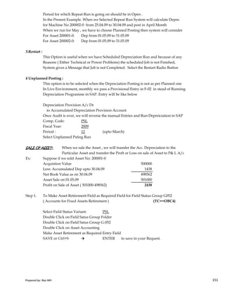 Period for which Repeat Run is going on should be in Open .
In the Present Example. When we Selected Repeat Run System will calculate Depre.
for Machine No 200002-0 from 25.04.09 to 30.04.09 and post in April Month
When we run for May , we have to choose Planned Posting then system will consider
For Asset 200001-0: Dep from 01.05.09 to 31.05.09
For Asset 200002-0: Dep from 01.05.09 to 31.05.09
3.Restart :
This Option is useful when we have Scheduled Depreciation Run and because of any
Reasons ( Either Technical or Power Problems) the scheduled Job is not Finished,
System gives a Message that Job is not Completed. Select the Restart Radio Button
4 Unplanned Posting :
This option is to be selected when the Depreciation Posting is not as per Planned one
In Live Environment, monthly we pass a Provisional Entry in F-02 in stead of Running
Depreciation Programme in SAP. Entry will be like below
Depreciation Provision A/c Dr
to Accumulated Depreciation Provision Account
Once Audit is over, we will reverse the manual Entries and Run Depreiciation in SAP
Comp. Code: PSL
Fiscal Year: 2009
Period : 12 (upto March)
Select Unplanned Psting Run
Prepared by: Rao MH 151
Select Unplanned Psting Run
SALE OF ASSET:SALE OF ASSET:SALE OF ASSET:SALE OF ASSET: When we sale the Asset , we will transfer the Acc. Depreciation to the
Particular Asset and transfer the Proft or Loss on sale of Asset to P& L A/c
Ex: Suppose if we sold Asset No: 200001-0
Acquistion Value 500000
Less: Accumulated Dep upto 30.04.09 1438
Net Book Value as on 30.04.09 498562
Asset Sale on 01.05.09 501000
Profit on Sale of Asset ( 501000-498562) 2438
Step 1. To Make Asset Retirement Field as Required Field for Field Status Group G052
( Accounts for Fixed Assets Retirement ) (TC==OBC4)
Select Field Status Variant: PSL
Double Click on Field Satus Group Folder
Double Click on Field Satus Group G-052
Double Click on Asset Accounting
Make Asset Retirement as Required Entry Field
SAVE or Ctrl+S → ENTER to save in your Request.
Prepared by: Rao MH 151
 