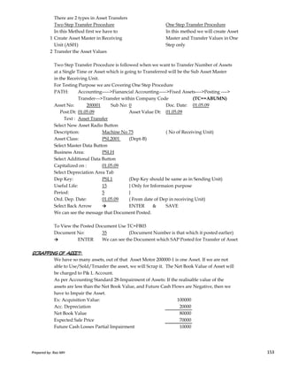 There are 2 types in Asset Transfers
Two Step Transfer Procedure One Step Transfer Procedure
In this Method first we have to In this method we will create Asset
1 Create Asset Master in Receiving Master and Transfer Values in One
Unit (AS01) Step only
2 Transfer the Asset Values
Two Step Transfer Procedure is followed when we want to Transfer Number of Assets
at a Single Time or Asset which is going to Transferred will be the Sub Asset Master
in the Receiving Unit.
For Testing Purpose we are Covering One Step Procedure
PATH: Accounting----->Fianancial Accounting----->Fixed Assets---->Posting ---->
Transfer--->Transfer within Company Code (TC==ABUMN)
Asset No: 200001 Sub No: 0 Doc. Date: 01.05.09
Post.Dt: 01.05.09 Asset Value Dt: 01.05.09
Text : Asset Transfer
Select New Asset Radio Button
Description: Machine No 75 ( No of Receiving Unit)
Asset Class: PSL2001 (Dept-B)
Select Master Data Button
Business Area: PSLH
Select Additional Data Button
Capitalized on : 01.05.09
Select Depreciation Area Tab
Prepared by: Rao MH 153
Select Depreciation Area Tab
Dep Key: PSL1 (Dep Key should be same as in Sending Unit)
Useful Life: 15 } Only for Informaion purpose
Period: 5 }
Ord. Dep. Date: 01.05.09 ( From date of Dep in receiving Unit)
Select Back Arrow → ENTER & SAVE
We can see the message that Document Posted.
To View the Posted Document Use TC=FB03
Document No: 35 (Document Number is that which it posted earlier)
→ ENTER We can see the Document which SAP Posted for Transfer of Asset
SCRAPPING OF ASSET:SCRAPPING OF ASSET:SCRAPPING OF ASSET:SCRAPPING OF ASSET:
We have so many assets, out of that Asset Motor 200000-1 is one Asset. If we are not
able to Use/Sold/Trnasfer the asset, we will Scrap it. The Net Book Value of Asset will
be charged to P& L Account.
As per Accounting Standard 28-Impairment of Assets: If the realisable value of the
assets are less than the Net Book Value, and Future Cash Flows are Negative, then we
have to Impair the Asset.
Ex: Acquisition Value: 100000
Acc. Depreciation 20000
Net Book Value 80000
Expected Sale Price 70000
Future Cash Losses Partial Impairment 10000
Prepared by: Rao MH 153
 