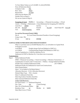 To View Motor Values as on 31.10.2009 ( S_ALR_87011965)
Press All Selections Button
Company Code: PSL
Buss. Area: PSLH
Report Date: 31.10.09
Select Execute Button ( F8)
Double Click on Dept-A
We can see Assets in Dept-A
Scrapping of Asset: PATH :-> Accounting ---->Financial Accounting ---->Fixed
Assets---->Posting---->Retirement---->Asset Retirement by Scrapping (TC=ABAVN)
Asset No: 200000-1200000 Sub No: 1
Doc. Dt: 01.11.09 Post.Dt: 01.11.09 Asset Value DT: 01.11.09
Text: Asset Scrapping SAVE
Go and See Document Posted ( FB03)
Doc # 36 ( Last Posted Document Number of Asset Scrapping)
Comp. Code: PSL
F.Year 2009 → ENTER
CAPITAL WORK IN PROGRESS LINE ITEM SETTLEMENT:
When we purchase asset on 01.08.09 Machine No 1, we will debit it to Capital Work
in Progress account.
on 05.08.09 Freight charges Paid and Debited to CWIP A/c
Prepared by: Rao MH 154
on 05.08.09 Freight charges Paid and Debited to CWIP A/c
on 12.08.09 Commissioning Charges Paid Debited to CWIP A/c
Asset is Capitalized on 16.08.09 as Machine No 16.
Settlement of CWIP to Machine No 1 Line Item wise is necessary.
Customization:
Step 1. Define Settlement Profile:
SPRO--->Financial Accounting---->Asset Accounting---->Business Transactions---->
Capitalization of Assets under Construction---->Define / Assaign Settlement Profiles
Double Click on Define Settleement Profile (TC==OK07)
Settlement Profile AI ( Settlement of Asset Cost Constructions)
Select Details Button
Select " To be Settled in Full Radio Button "
Allocation Structure : 01 {Co Allocation Structure}
Default Object Type: FXA ( Assets)
Select % settlement Check Box
Select Equivalence Number check Box
Select Amount Settlement Check Box
Under Valid Receivers :
For Fixed Assets -----> Settlement Required
Doc. Type: AA ( Asset Posting)
Max. No of Distribution Rules: 999
Residence Time 12 Months → SAVE
Select Back Arrow 2 Times
Prepared by: Rao MH 154
 