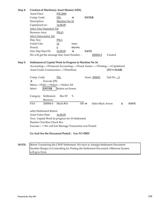 Step 4: Creation of Machinery Asset Master( AS01)
Asset Class: PSL2000
Comp. Code: PSL → ENTER
Description: Machine No 16
Capitalized on : 16.08.09
Select Time Dependent Tab
Business Area: PSLH
Select Depreciation Tab
Dep. Key: PSL1
Useful Life: 16 Years
Period: 6 Months
Ord. Dep Start Dt: 16.08.09 → SAVE
We will get the message that Asset Number : 200004-0 Created
Step 5: Settlement of Capital Work In Progress to Machine No 16.
Accounting---->Financial Accounting---->Fixed Assets----->Posting---->Capitalized
Asset Under Construction---->Distribute. (TC==AIAB)
Comp. Code: PSL Asset :500001 Sub.No : 0
→ Execute (F8)
Menu--->Edit---->Select---->Select All
Select ENTER Button on Screen
Category Settlement Rec.ST %
Prepared by: Rao MH 156
Category Settlement Rec.ST %
Receiver
FXA 200004-0 Mach.#16 100 → Select Back Arrow & SAVE
select Settlement Button
Asset Value Date: 16.08.09
Text: Capital Work In progress for 16 Settlement
Deselect Test Run Check Box
Execute--- > We will Get Message Transaction was Posted.
Go And See the Document Posted : Use TC=FB03
NOTE: Before Transfering the CWIP Settlement, We have to Assaign Settlement Document
Number Ranges in Controlling for Posting the Settlement Document. Othewise System
will give Error
Prepared by: Rao MH 156
 