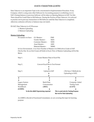 Data Takeover is an important Topic to be concentrated in Implementation Procedure. If any
Company which is using some other Software for Accounting purpose is swithching over to
SAP, Closing balances in previous Software will be taken as Opening Balances in SAP. For this
There should be Cutoff Date in Old Software. During the Process of Data Takeover, it is adviced
to practice not to post any transactions in Old Software until the Data Takeover is completed,
otherwise confusion will arise or balances may not match.
IN SAP, Data Takeover is of 2 Processes
1. Masters Uploading
2. Balances Uploading
Masters Uploading:
IN masters we have GL Masters : FS00
Vendor Masters : XK01
Customer Masters : XD01
Asset Masters : AS01
Material Masters : MM01
In Live Environment , if we have Number of Masters it is Difficult to Create in SAP
One by One. So we first Create all Fields in Excel. Flow of Masters Uploading will be like
Below
Step 1 :
DATA TAKEOVER (LSMW)DATA TAKEOVER (LSMW)DATA TAKEOVER (LSMW)DATA TAKEOVER (LSMW)
Create Masters Data in Excel File
Prepared by: Rao MH 157
Step 1 :
Step 2 :
Step 3 : ( We have 3 Methods for
Uploading to SAP)
↓ ↓ ↓
↓ ↓ ↓
Legacy System Batch Data Computer Aided
Management Comunication Testing Tools
WorkBench ( BDC) (CATT)
(LSMW) ↓ ↓
To Do this ABAP Prgramming required This is used only for Testing Purpose
But not for Data Uploading
As LSMW is the Job of Functional Consulatant, we are covering this topic for learning
purpose
↓
↓
Upload to SAP
Convert Excel File to Text Format
Create Masters Data in Excel File
↓
↓
↓
↓
Prepared by: Rao MH 157
 