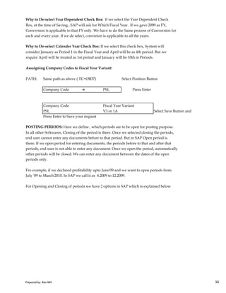 Why to De-select Year Dependent Check Box: If we select the Year Dependent Check
Box, at the time of Saving , SAP will ask for Which Fiscal Year. If we gave 2009 as FY,
Conversion is applicable to that FY only. We have to do the Same process of Conversion for
each and every year. If we de select, converion is applicable to all the years.
Why to De-select Calender Year Check Box: If we select this check box, System will
consider January as Period 1 in the Fiscal Year and April will be as 4th period. But we
require April will be treated as 1st period and January will be 10th in Periods.
Assaigning Company Codes to Fiscal Year Variant:
PATH: Same path as above ( TC=OB37) Select Position Button
Company Code → PSL Press Enter
Company Code Fiscal Year Variant
PSL V3 or 1A Select Save Button and
Press Enter to Save your request
POSTING PERIODS: Here we define , which periods are to be open for posting purpose.
In all other Softwares, Closing of the period is there. Once we selected closing the periods,
end user cannot enter any documents before to that period. But in SAP Open period is
Prepared by: Rao MH 16
end user cannot enter any documents before to that period. But in SAP Open period is
there. If we open period for entering documents, the periods before to that and after that
periods, end user is not able to enter any document. Once we open the period, automatically
other periods will be closed. We can enter any document between the dates of the open
periods only.
Fro example, if we declared profitability upto June'09 and we want to open periods from
July '09 to March'2010. In SAP we call it as 4.2009 to 12.2009.
For Opening and Closing of periods we have 2 options in SAP which is explained below
Prepared by: Rao MH 16
 