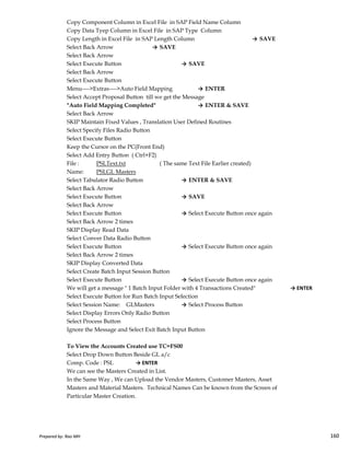 Copy Component Column in Excel File in SAP Field Name Column
Copy Data Tyep Column in Excel File in SAP Type Column
Copy Length in Excel File in SAP Length Column → SAVE
Select Back Arrow → SAVE
Select Back Arrow
Select Execute Button → SAVE
Select Back Arrow
Select Execute Button
Menu---->Extras---->Auto Field Mapping → ENTER
Select Accept Proposal Button till we get the Message
"Auto Field Mapping Completed" → ENTER & SAVE
Select Back Arrow
SKIP Maintain Fixed Values , Translation User Defined Routines
Select Specify Files Radio Button
Select Execute Button
Keep the Cursor on the PC(Front End)
Select Add Entry Button ( Ctrl+F2)
File : PSLText.txt ( The same Text File Earlier created)
Name: PSLGL Masters
Select Tabulator Radio Button → ENTER & SAVE
Select Back Arrow
Select Execute Button → SAVE
Select Back Arrow
Select Execute Button → Select Execute Button once again
Prepared by: Rao MH 160
Select Execute Button → Select Execute Button once again
Select Back Arrow 2 times
SKIP Display Read Data
Select Conver Data Radio Button
Select Execute Button → Select Execute Button once again
Select Back Arrow 2 times
SKIP Display Converted Data
Select Create Batch Input Session Button
Select Execute Button → Select Execute Button once again
We will get a message " 1 Batch Input Folder with 4 Transactions Created" → ENTER
Select Execute Button for Run Batch Input Selection
Select Session Name: GLMasters → Select Process Button
Select Display Errors Only Radio Button
Select Process Button
Ignore the Message and Select Exit Batch Input Button
To View the Accounts Created use TC=FS00
Select Drop Down Button Beside GL a/c
Comp. Code : PSL → ENTER
We can see the Masters Created in List.
In the Same Way , We can Upload the Vendor Masters, Customer Masters, Asset
Masters and Material Masters. Technical Names Can be known from the Screen of
Particular Master Creation.
Prepared by: Rao MH 160
 