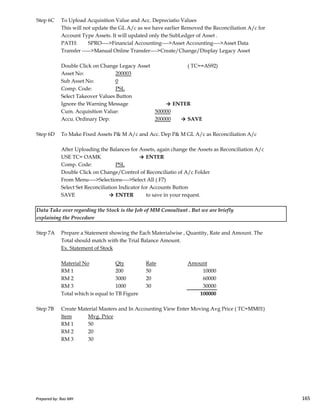 Step 6C To Upload Acquisition Value and Acc. Depreciatio Values
This will not update the GL A/c as we have earlier Removed the Reconciliation A/c for
Account Type Assets. It will updated only the SubLedger of Asset .
PATH: SPRO---->Financial Accounting---->Asset Accounting---->Asset Data
Transfer ----->Manual Online Transfer---->Create/Change/Display Legacy Asset
Double Click on Change Legacy Asset ( TC==AS92)
Asset No: 200003
Sub Asset No: 0
Comp. Code: PSL
Select Takeover Values Button
Ignore the Warning Message → ENTER
Cum. Acquisition Value: 500000
Accu. Ordinary Dep: 200000 → SAVE
Step 6D To Make Fixed Assets P& M A/c and Acc. Dep P& M GL A/c as Reconciliation A/c
After Uploading the Balances for Assets, again change the Assets as Reconciliation A/c
USE TC= OAMK → ENTER
Comp. Code: PSL
Double Click on Change/Control of Reconciliatio of A/c Folder
From Menu---->Selections---->Select All ( F7)
Select Set Reconciliation Indicator for Accounts Button
SAVE → ENTER to save in your request.
Prepared by: Rao MH 165
SAVE → ENTER to save in your request.
Step 7A Prepare a Statement showing the Each Materialwise , Quantity, Rate and Amount. The
Total should match with the Trial Balance Amount.
Ex. Statement of Stock
Material No Qty Rate Amount
RM 1 200 50 10000
RM 2 3000 20 60000
RM 3 1000 30 30000
Total which is equal to TB Figure 100000
Step 7B Create Material Masters and In Accounting View Enter Moving Avg Price ( TC=MM01)
Item Mvg. Price
RM 1 50
RM 2 20
RM 3 30
Data Take over regarding the Stock is the Job of MM Consultant . But we are briefly
explaining the Procedure
Prepared by: Rao MH 165
 