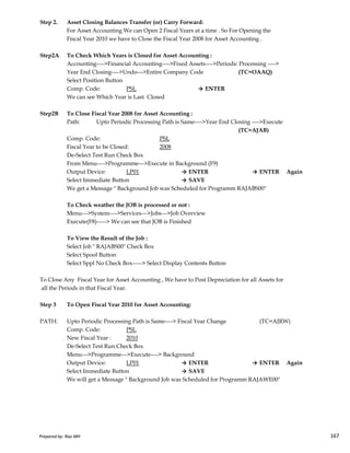 Step 2. Asset Closing Balances Transfer (or) Carry Forward:
For Asset Accounting We can Open 2 Fiscal Years at a time . So For Opening the
Fiscal Year 2010 we have to Close the Fiscal Year 2008 for Asset Accounting .
Step2A To Check Which Years is Closed for Asset Accounting :
Accounting---->Financial Accounting---->Fixed Assets---->Periodic Processing ---->
Year End Closing---->Undo--->Entire Company Code (TC=OAAQ)
Select Position Button
Comp. Code: PSL → ENTER
We can see Which Year is Last Closed
Step2B To Close Fiscal Year 2008 for Asset Accounting :
Path: Upto Periodic Processing Path is Same---->Year End Closing ---->Execute
(TC=AJAB)
Comp. Code: PSL
Fiscal Year to be Closed: 2008
De-Select Test Run Check Box
From Menu---->Programme--->Execute in Background (F9)
Output Device: LP01 → ENTER → ENTER Again
Select Immediate Button → SAVE
We get a Message " Background Job was Scheduled for Programm RAJABS00"
To Check weather the JOB is processed or not :
Menu--->System---->Services--->Jobs--->Job Overview
Prepared by: Rao MH 167
Menu--->System---->Services--->Jobs--->Job Overview
Execute(F8)-----> We can see that JOB is Finished
To View the Result of the Job :
Select Job " RAJABS00" Check Box
Select Spool Button
Select Sppl No Check Box-----> Select Display Contents Button
To Close Any Fiscal Year for Asset Accounting , We have to Post Depreciation for all Assets for
all the Periods in that Fiscal Year.
Step 3 To Open Fiscal Year 2010 for Asset Accounting:
PATH: Upto Periodic Processing Path is Same----> Fiscal Year Change (TC=AJRW)
Comp. Code: PSL
New Fiscal Year : 2010
De-Select Test Run Check Box
Menu--->Programme--->Execute----> Background
Output Device: LP01 → ENTER → ENTER Again
Select Immediate Button → SAVE
We will get a Message " Background Job was Scheduled for Programm RAJAWE00"
Prepared by: Rao MH 167
 
