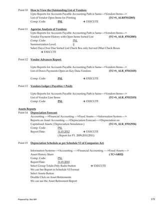 Point 10 How to View the Outstanding List of Vendors:
Upto Reports for Accounts Payable Accounting Path is Same--->Vendors Items--->
List of Vendor Open Items for Printing (TC=S_ALR87012083)
Comp. Code: PSL → EXECUTE
Point 11 Agewise Analysis of Vendors:
Upto Reports for Accounts Payable Accounting Path is Same--->Vendors Items--->
Vendor Payment History with Open Items Sorted List (TC=S_ALR_87012085)
Comp. Code: PSL
Summarization Level: 0
Select Days Over Due Sorted List Check Box only but not Other Check Boxes
→ EXECUTE
Point 12 Vendor Advances Report:
Upto Reports for Accounts Payable Accounting Path is Same--->Vendors Items--->
List of Down Payments Open on Key Data-Vendors (TC=S_ALR_87012105)
Comp. Code: PSL → EXECUTE
Point 13 Vendors Ledger ( Payables + Paid):
Upto Reports for Accounts Payable Accounting Path is Same--->Vendors Items--->
List of Vendor Line Items (TC=S_ALR_87012103)
Prepared by: Rao MH 172
List of Vendor Line Items (TC=S_ALR_87012103)
Comp. Code: PSL → EXECUTE
Assets Reports
Point 14 Depreciation Forecast:
Accounting --->Financial Accounting --->Fixed Assets---->Information System---->
Reports on Asset Accounting ---->Depreciation Forecast---->Depreciation on
Capitalized Assets ( Depreciation Simulation ) (TC=S_ALR_87012936)
Comp. Code: PSL
Report Date: 31.03.2012 → EXECUTE
( Report for FY. 2009,2010,2011)
Point 15 Depreciation Schedule as per Schedule VI of Companies Act:
Information Systems--->Accounting ---->Financial Accounting ---->Fixed Assets---->
Asset History Sheet ( TC=AR02)
Comp. Code: PSL
Report Date: 31.03.2010
Select Group Totals Only Radio button → EXECUTE
We can See Report in Schedule VI Format
Select Assets Button
Double Click on Asset Retirements
We can see the Asset Retirement Report
Prepared by: Rao MH 172
 