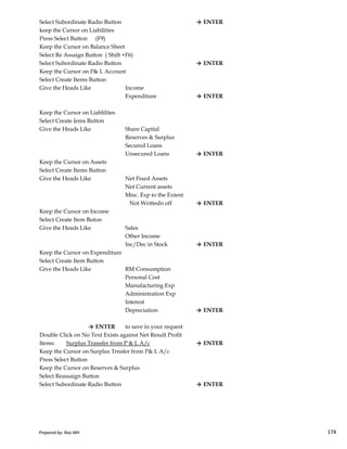 Select Subordinate Radio Button → ENTER
keep the Cursor on Liabilities
Press Select Button (F9)
Keep the Cursor on Balance Sheet
Select Re Assaign Button ( Shift +F6)
Select Subordinate Radio Button → ENTER
Keep the Cursor on P& L Account
Select Create Items Button
Give the Heads Like Income
Expenditure → ENTER
Keep the Cursor on Liablilites
Select Create Iems Button
Give the Heads Like Share Capital
Reserves & Surplus
Secured Loans
Unsecured Loans → ENTER
Keep the Cursor on Assets
Select Create Items Button
Give the Heads Like Net Fixed Assets
Net Current assets
Misc. Exp to the Extent
Not Writtedn off → ENTER
Keep the Cursor on Income
Prepared by: Rao MH 174
Keep the Cursor on Income
Select Create Item Buton
Give the Heads Like Sales
Other Income
Inc/Dec in Stock → ENTER
Keep the Cursor on Expenditure
Select Create Item Button
Give the Heads Like RM Consumption
Personal Cost
Manufacturing Exp
Administration Exp
Interest
Depreciation → ENTER
→ ENTER to save in your request
Double Click on No Text Exists against Net Result Profit
Items: Surplus Transfer from P & L A/c → ENTER
Keep the Cursor on Surplus Trnsfer from P& L A/c
Press Select Button
Keep the Cursor on Reserves & Surplus
Select Reassaign Button
Select Subordinate Radio Button → ENTER
Prepared by: Rao MH 174
 