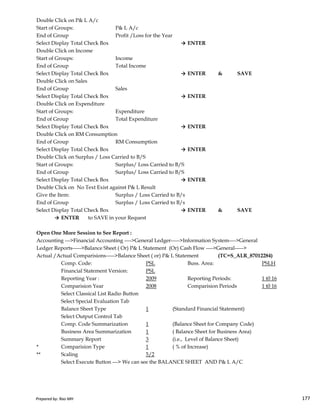 Double Click on P& L A/c
Start of Groups: P& L A/c
End of Group Profit /Loss for the Year
Select Display Total Check Box → ENTER
Double Click on Income
Start of Groups: Income
End of Group Total Income
Select Display Total Check Box → ENTER & SAVE
Double Click on Sales
End of Group Sales
Select Display Total Check Box → ENTER
Double Click on Expenditure
Start of Groups: Expenditure
End of Group Total Expenditure
Select Display Total Check Box → ENTER
Double Click on RM Consumption
End of Group RM Consumption
Select Display Total Check Box → ENTER
Double Click on Surplus / Loss Carried to B/S
Start of Groups: Surplus/ Loss Carried to B/S
End of Group Surplus/ Loss Carried to B/S
Select Display Total Check Box → ENTER
Double Click on No Text Exist against P& L Result
Give the Item: Surplus / Loss Carried to B/s
Prepared by: Rao MH 177
Give the Item: Surplus / Loss Carried to B/s
End of Group Surplus / Loss Carried to B/s
Select Display Total Check Box → ENTER & SAVE
→ ENTER to SAVE in your Request
Open One More Session to See Report :
Accounting --->Financial Accounting ---->General Ledger----->Information System---->General
Ledger Reports----->Balance Sheet ( Or) P& L Statement (Or) Cash Flow ---->General----->
Actual /Actual Comparisions----->Balance Sheet ( or) P& L Statement (TC=S_ALR_87012284)
Comp. Code: PSL Buss. Area: PSLH
Financial Statement Version: PSL
Reporting Year : 2009 Reporting Periods: 1 t0 16
Comparision Year 2008 Comparision Periods 1 t0 16
Select Classical List Radio Button
Select Special Evaluation Tab
Balance Sheet Type 1 (Standard Financial Statement)
Select Output Control Tab
Comp. Code Summarization 1 (Balance Sheet for Company Code)
Business Area Summarization 1 ( Balance Sheet for Business Area)
Summary Report 3 (i.e., Level of Balance Sheet)
* Comparision Type 1 ( % of Increase)
** Scaling 5/2
Select Execute Button ---> We can see the BALANCE SHEET AND P& L A/C
Prepared by: Rao MH 177
 
