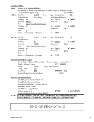 END USER AREA:
Step 1. Posting to New General Ledger:
Accounting ---->Financial Accounting --->General Ledger---->Posting --->Enter
GL Posting for Ledger Group (TC=FB01L)
1st Doc. Doc. Dt: 15.08.09 Type: SA Comp. Code: PSL
Ledger Group: Keep Blank (to Update all Ledgers)
Post Key: 40 A/c: 200105 → ENTER
Amount: 200000 Buss.Area: PSLH
Text: Equity Share Capital Receipt
Post.Key: 50 A/c: 100000 → ENTER
Amount: * Buss.Area: PSLH
Text: +
Menu----->Document----->Simulate & SAVE
2nd Doc. Doc. Dt: 15.08.09 Type: SA Comp. Code: PSL
Ledger Group: J3
Post Key: 40 A/c: 200105 → ENTER
Amount: 100000 Buss.Area: PSLH
Text: Equity Share Capital Receipt
Post.Key: 50 A/c: 100000 → ENTER
Amount: * Buss.Area: PSLH
Text: +
Menu----->Document----->Simulate & SAVE
Prepared by: Rao MH 183
How to View the New Ledger:
Accounting ---->Financial Accounting---->General Ledger---->Accounting ---->
Display Balances ( New) (TC=FAGLB03)
A/c # 100000 ( Equity Share Capital)
Comp. Code: PSL
Fiscal Year: 2009 → EXECUTE (F8)
Double Click on Cumilative Balance 500000
How to View the Document:
Select Document Number Check Box
Select Display Document Button
Select Callup Document Overview Button
select Back Arrow 3 times
Select Choose Ledger Button
Change Ledger to J2 → ENTER → EXECUTE(F8)
Double Click on Cumilative Balance 200000
NOTE: IT IS ADVICED TO PRACTICE ECC 6.0 FEATURES AFTER COMPLEATING ALL
OTHER TOPICS AS THERE WILL BE SOME CONFIGURATION PROBLEMS.
END OF FINANCIALS
Prepared by: Rao MH 183
 