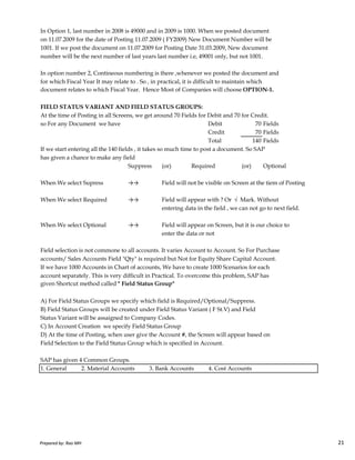 In Option 1, last number in 2008 is 49000 and in 2009 is 1000. When we posted document
on 11.07.2009 for the date of Posting 11.07.2009 ( FY2009) New Document Number will be
1001. If we post the document on 11.07.2009 for Posting Date 31.03.2009, New document
number will be the next number of last years last number i.e, 49001 only, but not 1001.
In option number 2, Contineous numbering is there ,whenever we posted the document and
for which Fiscal Year It may relate to . So , in practical, it is difficult to maintain which
document relates to which Fiscal Year. Hence Most of Companies will choose OPTION-1.
FIELD STATUS VARIANT AND FIELD STATUS GROUPS:
At the time of Posting in all Screens, we get around 70 Fields for Debit and 70 for Credit.
so For any Document we have Debit 70 Fields
Credit 70 Fields
Total 140 Fields
If we start entering all the 140 fields , it takes so much time to post a document. So SAP
has given a chance to make any field
Suppress (or) Required (or) Optional
When We select Supress →→ Field will not be visible on Screen at the tiem of Posting
When We select Required →→ Field will appear with ? Or √ Mark. Without
entering data in the field , we can not go to next field.
Prepared by: Rao MH 21
When We select Optional →→ Field will appear on Screen, but it is our choice to
enter the data or not
Field selection is not commone to all accounts. It varies Account to Account. So For Purchase
accounts/ Sales Accounts Field "Qty" is required but Not for Equity Share Capital Account.
If we have 1000 Accounts in Chart of accounts, We have to create 1000 Scenarios for each
account separately. This is very difficult in Practical. To overcome this problem, SAP has
given Shortcut method called " Field Status Group"
A) For Field Status Groups we specify which field is Required/Optional/Suppress.
B) Field Status Groups will be created under Field Status Variant ( F St.V) and Field
Status Variant will be assaigned to Company Codes.
C) In Account Creation we specify Field Status Group
D) At the time of Posting, when user give the Account #, the Screen will appear based on
Field Selection to the Field Status Group which is specified in Account.
SAP has given 4 Common Groups.
1. General 2. Material Accounts 3. Bank Accounts 4. Cost Accounts
Prepared by: Rao MH 21
 