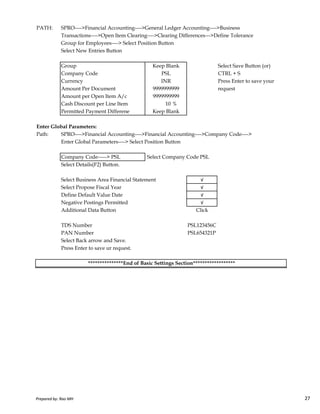 PATH: SPRO---->Financial Accounting---->General Ledger Accounting---->Business
Transactions---->Open Item Clearing---->Clearing Differences--->Define Tolerance
Group for Employees----> Select Position Button
Select New Entries Button
Group Select Save Button (or)
Company Code CTRL + S
Currency Press Enter to save your
Amount Per Document request
Amount per Open Item A/c
Cash Discount per Line Item 10 %
Permitted Payment Differene
Enter Global Parameters:
Path: SPRO---->Financial Accounting---->Financial Accounting---->Company Code---->
Enter Global Parameters----> Select Position Button
Company Code-----> PSL Select Company Code PSL
Select Details(F2) Button.
Select Business Area Financial Statement √
Select Propose Fiscal Year √
Define Default Value Date √
Keep Blank
INR
9999999999
Keep Blank
PSL
9999999999
Prepared by: Rao MH 27
Define Default Value Date √
Negative Postings Permitted √
Additional Data Button Click
TDS Number PSL123456C
PAN Number PSL654321P
Select Back arrow and Save.
Press Enter to save ur request.
***************End of Basic Settings Section******************
Prepared by: Rao MH 27
 