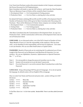 Core Team from Purchaser analyze the present situation in the Company and prepare
the Process Document for SAP Implementation .
Basis Consultant will install or copy the SAP in Server and Create the Client Numbers.
There are Minimum 2 type of Clients will be created by Basis Consultant.
1. Development Client -----> for Customization & Testing purpose
2. Production Client -----> for Live Data i.e, entering day to day activities
By default SAP-India is allotting 000 (or) 001 (or) 067 (or) 800 as Development Client #
Number of Production Client will be given by Basis Consultant after Discussing with
Purchaser. There will be Minimum of 2 Clients. Some companys are creating 3 clients.
1. Development Client ------> for Customization purpose
2. Testing Client ------> for Testing purpose
3. Production Client ------> for Live Data i.e, entering day to day activities
After Basic Consultant done the Customization in Development Client , he copy it to
Production Client. All the Customization will be done at Development Client only but
not at Prodouction Client.
USER NAME: As we discussed earlier, cost of the SAP is based on Number of Users.
Major Benefit of Users is it fixes the responsibilty of the employee. Who has done
what , can be identified. So the responsibility will be fixed on employees. User name
is not case Sensitive. We can use either Small Letters or Capital Letters.
PASSWORD: Benefit of Passwords are for restricting the Un-authorized use of Users.
Prepared by: Rao MH 3
PASSWORD: Benefit of Passwords are for restricting the Un-authorized use of Users.
Length of the Password can be Minimum 6 and Maximum 40 characters. It is case
sensitive. We can use Alphabetics, Numerics, Alphanumerics or Special Characters
like " * " or "#" etc.,
Note 1: It is not possible to change the password morethan once in a Day
Note 2: System will not permit us to use the latest 5 passwords.
Note 3: If we lost Password it can not be restored. Basis Consultant has to allot New
Password.
LANGUAGE: Along with package SAP has given 41 languages . If we do not specify
the language, by default system will use English ( EN) as language
Once we enter User Name and Password and press enter , system will log on to SAP.
On Screen
1st Row ====> Menu Bar
2nd Row ====> Standard Tool Bar
3rd Row ====> Title Bar
4th Row ====> Application Tool Bar
Last Row ====> Status Bar
In 2nd Row there is √ . It is for Enter symbol. Beside+A954 There is one Box called Command
field.
Prepared by: Rao MH 3
 