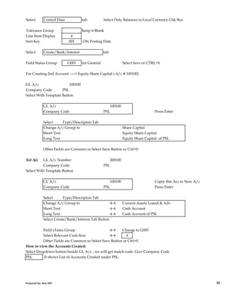 Select Control Data tab Select Only Balances in Local Currency Chk Box
Tolerance Group Keep it Blank
Line Item Display √
Sort Key 001 ON Posting Date
Select Create/Bank/Interest tab
Field Status Group G001 for General Select Save or CTRL+S
For Creating 2nd Account ----> Equity Share Captial ( A/c # 100100)
GL A/c 100100
Company Code PSL
Select With Template Button
GL A/c 100100
Company Code PSL Press Enter
Select Type/Descripton Tab
Change A/c Group to Share Capital
Short Text Equity Share Capital
Long Text Equity Share Capital of PSL
Prepared by: Rao MH 30
Long Text Equity Share Capital of PSL
Other Fields are Common so Select Save Button or Ctrl+S
3rd A/c GL A/c Number 200100
Company Code PSL
Select With Template Button
GL A/c 100100 Copty this Acc to New A/c
Company Code PSL Press Enter
Select Type/Descripton Tab
Change A/c Group to →→ Current Assets Loand & Adv
Short Text →→ Cash Account
Long Text →→ Cash Account of PSL
Select Create/Bank/Interest Tab Button
Field sTatus Group →→ Change to G005
Select Relevant Cash flow →→ √
Other Fields are Common so Select Save Button or Ctrl+S
How to view the Accounts Created:
Select Dropdown button beside GL A/c , we will get match code. Give Company Code
PSL It shows List of Accounts Created under PSL
Prepared by: Rao MH 30
 