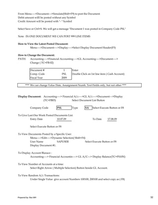 From Menu---->Document--->Simulate(Shift+F9) to post the Document
Debit amount willl be posted without any Symbol
Credit Amount will be posted with "- " Symbol
Select Save or Ctrl+S. We will get a message "Document 1 was posted in Company Code PSL"
Note: IN ONE DOCUMENT WE CAN POST 999 LINE ITEMS
How to View the Latest Posted Document:
Menu---->Document---->Display---->Select Display Document Header(F5)
How to Change the Document:
PATH: Accounting---->Financial Accounting---->GL Accounting---->Document---->
Change ( TC=FB-02)
Document # 1 Enter
Comp. Code PSL Double Click on 1st line item ( Cash Account)
Fiscal Year 2009
**** We can change Value Date, Assaignment Numb, Text Fields only, but not other ****
Display Document: Accounting----> Financial A/c---->GL A/c---->Document--->Display
Prepared by: Rao MH 32
Display Document: Accounting----> Financial A/c---->GL A/c---->Document--->Display
(TC=FB03) Select Document List Button
Company Code PSL Type SA Select Execute Button or F8
To Give Last One Week Posted Documents List:
Entry Date 10.07.09 To Date 17.08.09
Select Execute Button or F8
To View Documents Posted by a Specific User:
Menu---->Edit---->Dynamic Selection( Shift+F4)
User Name SAPUSER Select Execute Button or F8
Display Document #1.
To Display Account Blanace :
Accounting----> Financial Accountin----> GL A/C---> Display Balance(TC=FS10N)
To View Number of Accounts at a time:
Select Right Arrow ( Multiple Selection) Button beside GL Account.
To View Random A/c Transactions:
Under Single Value give account Numbers 100100, 200100 and select copy as ( F8)
Prepared by: Rao MH 32
 