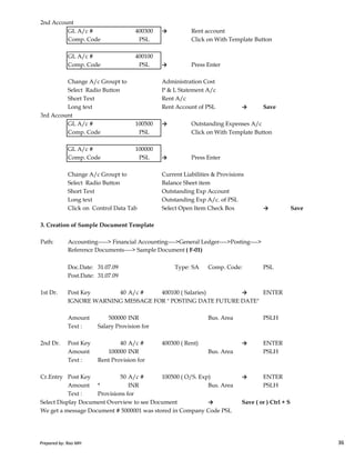 2nd Account
GL A/c # 400300 → Rent account
Comp. Code PSL Click on With Template Button
GL A/c # 400100
Comp. Code PSL → Press Enter
Change A/c Groupt to Administration Cost
Select Radio Button P & L Statement A/c
Short Text Rent A/c
Long text Rent Account of PSL → Save
3rd Account
GL A/c # 100500 → Outstanding Expenses A/c
Comp. Code PSL Click on With Template Button
GL A/c # 100000
Comp. Code PSL → Press Enter
Change A/c Groupt to Current Liabilities & Provisions
Select Radio Button Balance Sheet item
Short Text Outstanding Exp Account
Long text Outstanding Exp A/c. of PSL
Click on Control Data Tab Select Open Item Check Box → Save
Prepared by: Rao MH 36
3. Creation of Sample Document Template
Path: Accounting-----> Financial Accounting---->General Ledger---->Posting---->
Reference Documents----> Sample Document ( F-01)
Doc.Date: 31.07.09 Type: SA Comp. Code: PSL
Post.Date: 31.07.09
1st Dr. Post Key 40 A/c # 400100 ( Salaries) → ENTER
IGNORE WARNING MESSAGE FOR " POSTING DATE FUTURE DATE"
Amount 500000 INR Bus. Area PSLH
Text : Salary Provision for
2nd Dr. Post Key 40 A/c # 400300 ( Rent) → ENTER
Amount 100000 INR Bus. Area PSLH
Text : Rent Provision for
Cr.Entry Post Key 50 A/c # 100500 ( O/S. Exp) → ENTER
Amount * INR Bus. Area PSLH
Text : Provisions for
Select Display Document Overview to see Document → Save ( or ) Ctrl + S
We get a message Document # 5000001 was stored in Company Code PSL
Prepared by: Rao MH 36
 