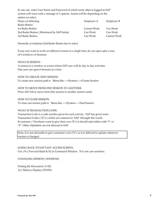 If, any one enter User Name and Password of which some other is logged in SAP
system will warn with a message of 3 options. Action will be depending on the
option we select.
Status on Selecting Employee A Employee B
Radio Button
1st Radio Button Cannot Work Can Work
2nd Radio Button ( Monitored by SAP-India) Can Work Can Work
3rd Radio Button Can Work Cannot Work
Normally in institutes 2nd Radio Button has to select.
If any user want to work on different screens at a single time, he can open upto a max
of 6 windows or Sessions.
WHAT IS SESSION :
A session is a window or screen where SAP user will do day to day activities.
One user can open 6 Sessions at a time.
HOW TO CREATE NEW SESSION:
To create new session path is Menu Bar---->System---->Create Session
HOW TO MOVE FROM ONE SESSION TO ANOTHER:
Press Alt+Tab to move from One session to another session easily
Prepared by: Rao MH 4
HOW TO CLOSE SESSION:
To close one session path is Menu Bar---->System---->End Session
WHAT IS TRANSACTION CODE:
Transaction Code is a code number given for each activity . SAP has given some
Transaction Codes ( TC's ) which are common in SAP throught the world .
If customer / Purchaser want to give their own TC's it should start either with "Y" or
"Z". Other Alphabets are not allowed in SAP.
Note: It is not advisable to give customer's own TC's as it is difficult to update whenever
version is changed.
GOING BACK TO SAP EASY ACCESS SCREEN:
Use /N ( Forward Slash & N) in Command Window . N is not case sensitive.
CHANGING SESSION ( WINDOW)
Posting the Document ( F-02)
A/c Balance Display ( FS10N)
Prepared by: Rao MH 4
 