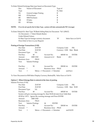 To Enter Default Exchange Rate type based on Document Type.
Doc. Nature of Document Type of
Type Ex. Rate
SA General Ledger Posting B
KR FI Purchases B
RE MM Purchases B
DR FI Sales B
RV SD Sales B
NOTE: If we do not specify the Ex Rate Type , system will take automatically"M"( Average)
To Enter Default Ex. Rate Type "B"(Bank Selling Rate) for Document "SA" (OBA7)
GL Document----> Select Details Button
Under Default Values:
Ex Rate Type for foreign currency document "B" Select Save or Ctrl+S
Press Enter to Save in your Request.
Posting of Foreign Transactions ( F-02)
Doc.Date 23.07.09 Company Code: PSL
Post Date 23.07.09 Currency : USD Rate Blank
Document Type: SA
Post Key: 40 Account No: 400100 → ENTER
Amount 1000 USD Amount in LC Blank 49.5
Bussiness Area: PSLH
Prepared by: Rao MH 44
Bussiness Area: PSLH
Text: Salaries Postings
Post Key: 50 Account No: 200100 → ENTER
Amount * Bussiness Area: PSLH
Text: + Menu----> Document----> Simulate and Save
To View Document in INR Select Display Currency Button(F8). Select Save or Ctrl+S
Option 2 :When Exhange Rate is entered at the time of posting
Salaries Provison ( F-02)
Doc.Date 23.07.09 Company Code: PSL
Post Date 23.07.09 Currency : USD Rate 50.00
Document Type: SA
Post Key: 40 Account No: 400100 → ENTER
System will give warning message Ex. Rate 50.00 deviates from Table Rate
49.50 by 1.01% . Ignore the warning message and Press ENTER
Amount 1000 USD
Bussiness Area: PSLH
Text: Salaries Postings → ENTER
Post Key: 50 Account No: 200100 → ENTER
Amount * Bussiness Area: PSLH
Text: + Menu----> Document----> Simulate and SAVE
Prepared by: Rao MH 44
 