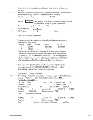 1 Define Reversal Reason and Reversal Reason shoul allow us to Reverse on
any day.
PATH: SPRO---->Financial Accounting--->GL Accounts---->Business Transactions--->
Adjustment Posting/ Reversal---->Define Reason for Reversal
Select New Entries Button → ENTER
Reason 15 ( Last Number in the Reasons list of the System. Number
May differ from system to system in institutue)
Text: Accrual / Deferral Reversal for PSL
† Negative Posting √
‡ Alt. Posting √ → Save
Press Enter to save in your request.
† When we reverse the transaction it reduces from the same side instead of
Showing it on credit Side. Ex.
Period Debit Credit Balance Cum.Bal
4 100000 ---- 100000 Dr 100000 Dr
5 -100000 ---- - -
When we reverse the Salaries Provison on 1st of of August, it shows on
Debit Side as Negative Balance instead of on Credit Side. If it shows on
Credit Side, in Cash Flow Statement, it shows as " Cash Incoming " from
Prepared by: Rao MH 46
Credit Side, in Cash Flow Statement, it shows as " Cash Incoming " from
Salaries, which seems to be awkward in reports. If it shows on Debit Side
as Negative Balance, Net Effect will come in Cash Flow Statement.
‡ If we don’t select the Aleternative Check Box, system will allow us to
reverse posting only on " ORIGINAL POSTING DATE". If we select
the check box, it allows the reversal entry on any date.
2 Enter Accrual / Deferral Document
PATH: Accounting ---->Financial Accounting ---->General Ledger---->Periodic Posting---->
Closing ---->Valuate---->Enter Accrual /Deferral Document (FBS1)
For Rent Provision ( FBS1):
Doc.Date 23.07.09 Type SA Company Code: PSL
Post Date 23.07.09 Currency : USD Rate BlankINR
Reversal Reason 15 Reversal Date 01.08.09
Post Key: 40 Account No: 400300 → ENTER
Amount 50000 INR Bussiness Area: PSLH
Text: Rent Provision for July
Post Key: 50 Account No: 100500 → ENTER
Amount * Bussiness Area: PSLH
Text: + Menu----> Document----> Simulate and Save
Prepared by: Rao MH 46
 