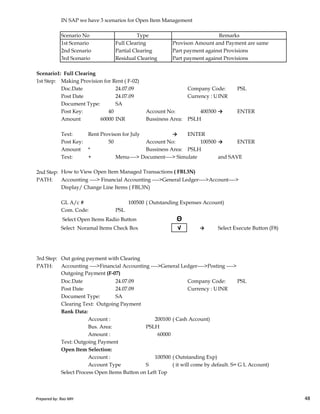 IN SAP we have 3 scenarios for Open Item Management
Scenario No
1st Scenario Full Clearing Provison Amount and Payment are same
2nd Scenario Partial Clearing Part payment against Provisions
3rd Scenario Residual Clearing Part payment against Provisions
Scenario1: Full Clearing
1st Step: Making Provision for Rent ( F-02)
Doc.Date 24.07.09 Company Code: PSL
Post Date 24.07.09 Currency : USD Rate 50.00INR
Document Type: SA
Post Key: 40 Account No: 400300 → ENTER
Amount 60000 INR Bussiness Area: PSLH
Text: Rent Provison for July → ENTER
Post Key: 50 Account No: 100500 → ENTER
Amount * Bussiness Area: PSLH
Text: + Menu----> Document----> Simulate and SAVE
2nd Step: How to View Open Item Managed Transactions ( FBL3N)
PATH: Accounting ----> Financial Accounting ---->General Ledger---->Account---->
Display/ Change Line Items ( FBL3N)
Type Remarks
Prepared by: Rao MH 48
GL A/c # 100500 ( Outstanding Expenses Account)
Com. Code: PSL
Select Open Items Radio Button Θ
Select Noramal Items Check Box √ → Select Execute Button (F8)
3rd Step: Out going payment with Clearing
PATH: Accounting ---->Financial Accounting ---->General Ledger---->Posting ---->
Outgoing Payment (F-07)
Doc.Date 24.07.09 Company Code: PSL
Post Date 24.07.09 Currency : USD Rate 50.00INR
Document Type: SA
Clearing Text: Outgoing Payment
Bank Data:
Account : 200100 ( Cash Account)
Bus. Area: PSLH
Amount : 60000
Text: Outgoing Payment
Open Item Selection:
Account : 100500 ( Outstanding Exp)
Account Type S ( it will come by default. S= G L Account)
Select Process Open Items Button on Left Top
Prepared by: Rao MH 48
 