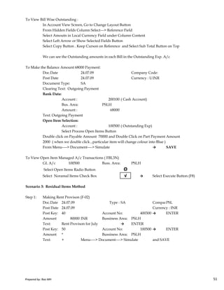 To View Bill Wise Outstanding :
In Account View Screen, Go to Change Layout Button
From Hidden Fields Column Select---> Reference Field
Select Amoutn in Local Currency Field under Column Content
Select Left Arrow or Show Selected Fields Button
Select Copy Button . Keep Curson on Reference and Select Sub Total Button on Top
We can see the Outstanding amounts in each Bill in the Outstanding Exp. A/c
To Make the Balance Amount 68000 Payment:
Doc.Date 24.07.09 Company Code:
Post Date 24.07.09 Currency : USD Rate 50.00INR
Document Type: SA
Clearing Text: Outgoing Payment
Bank Data:
Account : 200100 ( Cash Account)
Bus. Area: PSLH
Amount : 68000
Text: Outgoing Payment
Open Item Selection:
Account : 100500 ( Outstanding Exp)
Select Process Open Items Button
Double click on Payable Amount 70000 and Double Click on Part Payment Amount
Prepared by: Rao MH 51
Double click on Payable Amount 70000 and Double Click on Part Payment Amount
2000 ( when we double click , particular item will change colour into Blue )
From Menu----> Document----> Simulate → SAVE
To View Open Item Managed A/c Transactions ( FBL3N)
GL A/c 100500 Buss. Area: PSLH
Select Open Items Radio Button Θ
Select Noramal Items Check Box √ → Select Execute Button (F8)
Scenario 3: Residual Items Method
Step 1: Making Rent Provison (F-02)
Doc.Date 24.07.09 Type : SA Company Code:PSL
Post Date 24.07.09 Currency : INR
Post Key: 40 Account No: 400300 → ENTER
Amount 80000 INR Bussiness Area: PSLH
Text: Rent Provison for July → ENTER
Post Key: 50 Account No: 100500 → ENTER
Amount * Bussiness Area: PSLH
Text: + Menu----> Document----> Simulate and SAVE
Prepared by: Rao MH 51
 