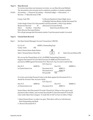 Type 3: Mass Reversal
To reverse more than one document at at time, we use Mass Reversal Method.
The documents to be reversed can be contineous numbers or random numbers.
PATH: Accounting ---->Financial Acconting---->General Ledger---->Document---->
Reverse----> Mass Reversal ( F.80)
Comp. Code: PSL To Reverse Random #, Select Right Arrow
or Multiple Selection Button, beside Document No.
Under Single Values Give Document# 2 and Document# 4. Select Copy Button
Reason for Reversal 01 ( Reversal in Current Period)
Select Test Run Check Box Select Execute Button ( F8)
Select Reverse Document Button
We will get message that Document number 2 and document numbe 4 reversed.
Type 4: Cleared Items Reversal
Step 1 : See Open Itemed Managed Account Transactions ( FBL3N)
GL A/c # 100500 ( Outstanding Exp)
Comp. Code: PSL
Select Cleared Items Radio Button Θ
Select Noramal Items Check Box √ → Select Execute Button (F8)
Prepared by: Rao MH 54
We can see the Cleared Items of A/c # 100500( Outstanding Expenses)
Suppose Document # 12 is for Rent Provison for 60000 and Document # 13 is
payment of 60000 agaisnt Document # 12. Then O/S. Exp Account would be like
O/S. Exp A/c
Doc # 13 60000 Dr. Doc # 12 600000 Cr
in Cleared Items List Document # 12 60000 Cr
Document # 13 60000 Dr
Net payable NIL
If we have given Stop Payment Letter to the Bank agaisnt the Document # 13, it
should be reversed then Account will be
O/S. Exp A/c
Doc # 13 60000 Dr. Doc # 12 600000 Cr
in Cleared Items List Document # 12 60000 Cr
System Shows that Document # 12 under Cleared List. When we have given stop
payment Letter to Bank and reversed document# 13, then Document # 12 should
come under Open Item Category. To make this in SAP we have to follow 2 Steps
1. Reset Cleared Items- to make it as open. Then there will be no Link between
Rent Outstanding and Bank
2. Reverse Document # 13.
Prepared by: Rao MH 54
 