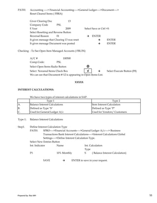 PATH: Accounting ----> Financial Accounting---->General Ledger---->Document---->
Reset Cleared Items ( FBRA)
Giver Clearing Doc 13
Company Code PSL
F.Year 2009 Select Save or Ctrl +S
Select Resetting and Reverse Button
Reversal Reason 01 → ENTER
It gives message that Clearing 13 was reset → ENTER
It gives message Document was posted → ENTER
Checking : To See Open Item Managed Accounts ( FBL3N)
A/C # 100500
Comp.Code: PSL
Select Open Items Radio Button Θ
Select Noramal Items Check Box √ → Select Execute Button (F8)
We can see that Document # 12 is appearing in Open Items List.
INTEREST CALCULATIONS:
XXXXX
Prepared by: Rao MH 55
We have two types of interest calculations in SAP.
A. Balance Interest Calculations Item Interest Calculation
B. Defined as Type "S" Defined as Type "P"
C. Used for General Ledger A/c Used for Vendors/ Customers
Type 1: Balance Interest Calculations
Step1. Define Interest Calculation Type
PATH: SPRO---->Financial Accounts---->General Ledger A/c----> Business
Transactions Bank Interest Calculations---->Interest Calculations Global
Settings---->Define Interest Calculation Type.
Select New Entries Button
Int. Indicator Name Int. Calculation
Type
P1 10% Monthly S ( Balance Interest Calculation)
SAVE → ENTER to save in your request.
Type 1 Type 2
Prepared by: Rao MH 55
 