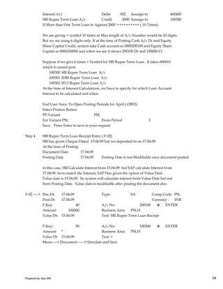 Interest A/c Debit 002 Assaign to 400400
SBI Rupee Term Loan A/c Credit 2000 Assaign to 100300
If More than One Term Loan in Against 2000 '++++++++++ ( 10 Times)
We are giving + symbol 10 times as Max length of A/c Number would be 10 digits
But we are using 6 digits only. If at the time of Posting Cash A/c Dr and Equity
Share Capital Credit, system take Cash account as 0000200100 and Equity Share
Capital as 0000100000 and when we see it shows 200100 Dr and 100000 Cr
Suppose if we give 6 times + Symbol for SBI Rupee Term Loan . It takes 000010
which it cannot post.
100300 SBI Rupee Term Loan A/c
100301 IDBI Rupee Term Loan A/c
100302 IFCI Rupee Term Loan A/c
At the time of Interest Calculations, we have to specify for which Loan Account
Interest to be calculated and when.
End User Area: To Open Posting Periods for April ( OB52)
Select Positon Button
PP.Variant PSL
For Variant PSL From Period 1
Save Press Enter to save in your request.
Step 4 SBI Rupee Term Loan Receipt Entry ( F-02)
Prepared by: Rao MH 59
Step 4 SBI Rupee Term Loan Receipt Entry ( F-02)
SBI has given Cheque Dated 15.04.09 but we deposited in on 17.04.09.
At the time of Posting
Document Date 17.04.09
Posting Date 17.04.09 Posting Date is not Modifiable once document posted
in this case, SBI Calculate Interest from 15.04.09 but SAP calculate Interest from
17.04.09. So to match the Interest, SAP Has given the option of Value Date.
Value date is 15.04.09. So system will calculate interest from Value Date but not
from Posting Date. Value date is modifiable after positng the document also.
F-02 ----> Doc.Dt: 17.04.09 Type : SA Comp.Code: PSL
Post.Dt: 17.04.09 Currency : INR
P.Key: 40 A/c No: 200100 → ENTER
Amount 100000 Business Area: PSLH
Value Dt: 15.04.09 Text: SBI Rupee Term Loan Receipt
P.Key: 50 A/c No: 100300 → ENTER
Amount * Business Area: PSLH
Value Dt: 15.04.09 Text: +
Menu----> Document -----> Simulate and Save
Prepared by: Rao MH 59
 