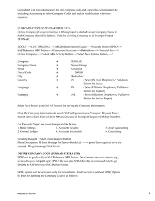 Consultant will do customization for one company code and copies the customization to
including Accounting to other Company Codes and makes modification wherever
required.
CUSTOMIZATION OF PENNAR STEEL LTD::
Define Company( Group in Normal ): When project is started Group Company Name in
SAP Company should be defined. Path for defining Company as in Example Project
PENNAR .
TOOLS---->CUSTOMIZING---->IMG(Implementation Guide)---->Execute Project (SPRO)-->
SAP Reference IMG Button---->Enterprise Structure---->Definitions---->Financial Acc---->
Define Company----> Select IMG Activity Button---->Select New Entries Button----->
Company → PENNAR
Company Name → Pennar Group
Street → Ameerpet
Postal Code → 500000
City → Hyderabad
Country → IN ( Select IN from Dropdown/ Pulldown
Button for India)
Language → EN ( Select EN from Dropdown/ Pulldown
Button for English)
Currency → INR ( Select INR from Dropdown/ Pulldown
Prepared by: Rao MH 6
Currency → INR ( Select INR from Dropdown/ Pulldown
Button for Indian Rupee)
Select Save Button ( or) Ctrl + S Buttons for saving the Company Information.
Once the Company information is saved, SAP will generate one Transport Request. Every
time it saves 2 files. One in Client 800 and 2nd one in Transport Request with Key Number.
For Example Project we create 6 requests like below.
1. Basic Settings 3. Accounts Payable 5. Asset Accounting
2. General Ledger 4. Accounts Receivable 6. Controlling
Creating Request : Select create request Button
Short Description: FI Basic Settings for Pennar Steels Ltd -----> press Enter again to save the
request. We get message Data Saved.
DEFINE COMPANY CODE (PENNAR STEELS LTD)
SPRO---> to go directly to SAP Reference IMG Button. So whenever we are customizing ,
no need to give full path upto SPRO. We can give SPRO directly in command field to go
directly to SAP reference IMG Button Screen.
SPRO option will be activated only for Consultants . End User Job is without SPRO Option.
So Path for defining the Company Code is as follows:
Prepared by: Rao MH 6
 