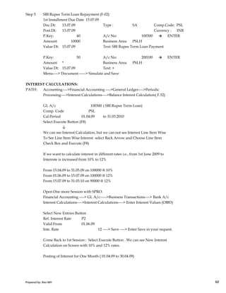 Step 5 SBI Rupee Term Loan Repayment (F-02)
1st Installment Due Date 15.07.09
Doc.Dt: 13.07.09 Type : SA Comp.Code: PSL
Post.Dt: 13.07.09 Currency : INR
P.Key: 40 A/c No: 100300 → ENTER
Amount 10000 Business Area: PSLH
Value Dt: 15.07.09 Text: SBI Rupee Term Loan Payment
P.Key: 50 A/c No: 200100 → ENTER
Amount * Business Area: PSLH
Value Dt: 15.07.09 Text: +
Menu----> Document -----> Simulate and Save
INTEREST CALCULATIONS:
PATH: Accounting---->Financial Accounting ---->General Ledger---->Periodic
Processing---->Interest Calculations---->Balance Interest Calculation( F.52)
GL A/c 100300 ( SBI Rupee Term Loan)
Comp. Code PSL
Cal.Period 01.04.09 to 31.03.2010
Select Execute Button (F8)
↓
We can see Interest Calculation, but we can not see Interest Line Item Wise
To See Line Item Wise Interest select Back Arrow and Choose Line Item
Prepared by: Rao MH 60
To See Line Item Wise Interest select Back Arrow and Choose Line Item
Check Box and Execute (F8)
If we want to calculate interest in different rates i.e., from 1st June 2009 to
Intereste is increased from 10% to 12%
From 15.04.09 to 31.05.09 on 100000 @ 10%
From 01.06.09 to 15.07.09 on 100000 @ 12%
From 15.07.09 to 31.03.10 on 90000 @ 12%
Open One more Session with SPRO:
Financial Accounting ----> GL A/c----->Business Transactions----> Bank A/c
Interest Calculations---->Interest Calculations----> Enter Interest Values (OB83)
Select New Entries Button
Ref. Interest Rate P2
Valid From 01.06.09
Inte. Rate 12 ----> Save ----> Enter Save in your request.
Come Back to 1st Session : Select Execute Button . We can see New Interest
Calculation on Screen with 10% and 12% rates.
Posting of Interest for One Month ( 01.04.09 to 30.04.09)
Prepared by: Rao MH 60
 