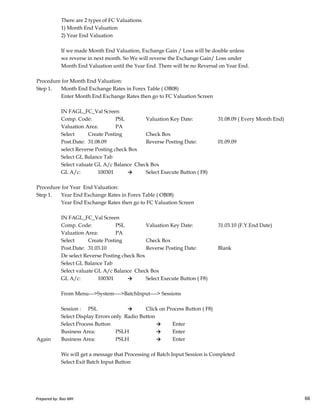 There are 2 types of FC Valuations.
1) Month End Valuation
2) Year End Valuation
If we made Month End Valuation, Exchange Gain / Loss will be double unless
we reverse in next month. So We will reverse the Exchange Gain/ Loss under
Month End Valuation until the Year End. There will be no Reversal on Year End.
Procedure for Month End Valuation:
Step 1. Month End Exchange Rates in Forex Table ( OB08)
Enter Month End Exchange Rates then go to FC Valuation Screen
IN FAGL_FC_Val Screen
Comp. Code: PSL Valuation Key Date: 31.08.09 ( Every Month End)
Valuation Area: PA
Select Create Posting Check Box
Post.Date: 31.08.09 Reverse Posting Date: 01.09.09
select Reverse Posting check Box
Select GL Balance Tab
Select valuate GL A/c Balance Check Box
GL A/c: 100301 → Select Execute Button ( F8)
Procedure for Year End Valuation:
Step 1. Year End Exchange Rates in Forex Table ( OB08)
Prepared by: Rao MH 66
Step 1. Year End Exchange Rates in Forex Table ( OB08)
Year End Exchange Rates then go to FC Valuation Screen
IN FAGL_FC_Val Screen
Comp. Code: PSL Valuation Key Date: 31.03.10 (F.Y.End Date)
Valuation Area: PA
Select Create Posting Check Box
Post.Date: 31.03.10 Reverse Posting Date: Blank
De select Reverse Posting check Box
Select GL Balance Tab
Select valuate GL A/c Balance Check Box
GL A/c: 100301 → Select Execute Button ( F8)
From Menu--->System---->BatchInput----> Sessions
Session : PSL → Click on Process Button ( F8)
Select Display Errors only Radio Button
Select Process Button → Enter
Business Area: PSLH → Enter
Again Business Area: PSLH → Enter
We will get a message that Processing of Batch Input Session is Completed
Select Exit Batch Input Button
Prepared by: Rao MH 66
 