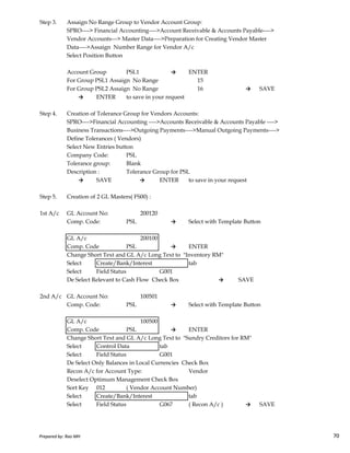 Step 3. Assaign No Range Group to Vendor Account Group:
SPRO----> Financial Accounting---->Account Receivable & Accounts Payable---->
Vendor Accounts---> Master Data---->Preparation for Creating Vendor Master
Data---->Assaign Number Range for Vendor A/c
Select Position Button
Account Group PSL1 → ENTER
For Group PSL1 Assaign No Range 15
For Group PSL2 Assaign No Range 16 → SAVE
→ ENTER to save in your request
Step 4. Creation of Tolerance Group for Vendors Accounts:
SPRO---->Financial Accounting ---->Accounts Receivable & Accounts Payable ---->
Business Transactions---->Outgoing Payments---->Manual Outgoing Payments---->
Define Tolerances ( Vendors)
Select New Entries button
Company Code: PSL
Tolerance group: Blank
Description : Tolerance Group for PSL
→ SAVE → ENTER to save in your request
Step 5. Creation of 2 GL Masters( FS00) :
1st A/c GL Account No: 200120
Prepared by: Rao MH 70
1st A/c GL Account No: 200120
Comp. Code: PSL → Select with Template Button
GL A/c 200100
Comp. Code PSL → ENTER
Change Short Text and GL A/c Long Text to "Inventory RM"
Select Create/Bank/Interest tab
Select Field Status G001
De Select Relevant to Cash Flow Check Box → SAVE
2nd A/c GL Account No: 100501
Comp. Code: PSL → Select with Template Button
GL A/c 100500
Comp. Code PSL → ENTER
Change Short Text and GL A/c Long Text to "Sundry Creditors for RM"
Select Control Data tab
Select Field Status G001
De Select Only Balances in Local Currencies Check Box
Recon A/c for Account Type: Vendor
Deselect Optimum Management Check Box
Sort Key 012 ( Vendor Account Number)
Select Create/Bank/Interest tab
Select Field Status G067 ( Recon A/c ) → SAVE
Prepared by: Rao MH 70
 