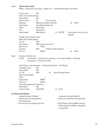 Step 2 Define House Bank:
SPRO---->Financial Accounting--->Bank A/c---->Define House Bank ( TC=FI12)
Comp. Code: PSL
Select New Entries Button
House Bank SBI
Bank Country IN ( IN for India)
Bank Key BSR Code of Bank ( PSL123) → SAVE
Bank Name State Bank of India Ltd
Street Bank Street
City Hyderabad
Bank Branch Main Branch → ENTER Enter again to save in your
Request
Double Click on Bank Folder
Select New Entries Button
A/c ID SBI1
Description SBI Current Account #1
Bank A/c # 123456
Currency INR ( INR for Indian Rupees)
GL A/c 200105 → SAVE
Step 3 Creation of Check Lots:
PATH: Accounting---->Financial Accounting---->Accounts Payable---->Periodic
Processing---->Payments ( FI10)
Prepared by: Rao MH 73
Processing---->Payments ( FI10)
From Menu--->Environment---->Check Information---->No Range
Company Code: PSL
House Bank SBI
A/c ID SBI 1 → Select Change Button
Select Create Button
Lot # 1
Check From 500001
Check To 500100
Select Non Sequential Check Box
Short Index SBI
Purchase Date 04.08.2009 → SAVE
PAYMENT METHODS :
Manual Payment Method Automatic Payment Method
1 Check Lot can be Sequential or 1 Check Lot should be only Sequential
Non Sequential
2 We can issue any cheque any time 2 First Cheque will be 500001 and 2nd
Check should be 500002. It should be
In sequential
Prepared by: Rao MH 73
 