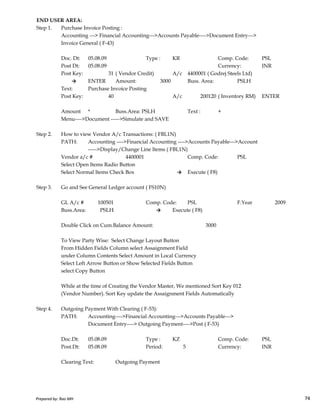 END USER AREA:
Step 1. Purchase Invoice Posting :
Accounting ---> Financial Accounting--->Accounts Payable---->Document Entry--->
Invoice General ( F-43)
Doc. Dt: 05.08.09 Type : KR Comp. Code: PSL
Post Dt: 05.08.09 Currency: INR
Post Key: 31 ( Vendor Credit) A/c 4400001 ( Godrej Steels Ltd)
→ ENTER Amount: 3000 Buss. Area: PSLH
Text: Purchase Invoice Posting
Post Key: 40 A/c 200120 ( Inventory RM) ENTER
Amount * Buss.Area: PSLH Text : +
Menu---->Document ----->Simulate and SAVE
Step 2. How to view Vendor A/c Transactions: ( FBL1N)
PATH: Accounting ---->Financial Accounting ---->Accounts Payable--->Account
----->Display/Change Line Items ( FBL1N)
Vendor a/c # 4400001 Comp. Code: PSL
Select Open Items Radio Button
Select Normal Items Check Box → Execute ( F8)
Step 3. Go and See General Ledger account ( FS10N)
Prepared by: Rao MH 74
GL A/c # 100501 Comp. Code: PSL F.Year 2009
Buss.Area: PSLH → Execute ( F8)
Double Click on Cum.Balance Amount: 3000
To View Party Wise: Select Change Layout Button
From Hidden Fields Column select Assaignment Field
under Column Contents Select Amount in Local Currency
Select Left Arrow Button or Show Selected Fields Button
select Copy Button
While at the time of Creating the Vendor Master, We mentioned Sort Key 012
(Vendor Number). Sort Key update the Assaignment Fields Automatically
Step 4. Outgoing Payment With Clearing ( F-53):
PATH: Accounting---->Financial Accounting--->Accounts Payable--->
Document Entry----> Outgoing Payment---->Post ( F-53)
Doc.Dt: 05.08.09 Type : KZ Comp. Code: PSL
Post.Dt: 05.08.09 Period: 5 Currency: INR
Clearing Text: Outgoing Payment
Prepared by: Rao MH 74
 