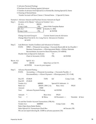 3 Advance Payment Postings
4 Purchase Invoice Posting Agaisnt Advances
5 Transfer of advance from Special GL to Normal By clearing Special GL Items
6 Clearing of Normal Items
Vendor Account will have 2 items 1. Normal Items 2. Special GL Items
Scenario 1: Advance Amount and Purchase Invoice Amount are Equal
Step 1. Creation of GL Master " Advaces to Vendors" A/c :
GL A/c 200150
Comp. Code: PSL Select With Template Button
GL A/c 100501 ( Sundry Cr. RM)
Comp. Code: PSL → ENTER
Change Account Group to Current Assets Lonas & Advances
Change Short Text & GL A/c Long Text to Advances to Vendors
→ SAVE
Step 2. Link Between Sundry Creditors and Advances to Vendors:
PATH: SPRO---->Financial Accounting--->Accounts Receivable & Acc.Payable->
Business Transactions---->Downpayment Made--->Define Alternate
Reconciliation Account for Down Payments ( TC=OBYR)
Double Click on Special GL Indicator "A"
Chart of Accounts ( COA) PSL → ENTER
Prepared by: Rao MH 78
Recon. A/c Spl.GL A/c
100501 200150 Select Save or Ctrl +S
→ ENTER to save in your request
Step 3. Advance Payment Posting :
PATH: Accounting ---->Financial Accounting---->Accounts Payable--->
DocumentEntry---->Down Payment---->Downpayment ( TC= F-48)
Doc.DT: 07.08.09 TYPE KZ Comp. Code: PSL
Post DT: 07.08.09
Vendor A/c 4400001 Special GL Indicator : A
Bank A/c 200105 ( SBI C/A) Buss. Area: PSLH
Amount 15000
Text: Advance Payment Posting → ENTER
Amount * Buss.Area: PSLH
Text + → Menu → Document → Simulate & Save
Go and See Vendor Account Transactions ( FBL1N) :
Vendor A/c 44000001 Comp. Code: PSL
Select Open Items Radio Button
Select Special GL Transactions Check Box → Execute ( F8)
We can see report showing Rs. 15,000 as advance payment ( Dr)
Prepared by: Rao MH 78
 
