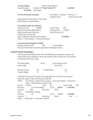 To take Printing : Select Printout Button
For Job Number : In place of "?" Enter Variant "X" → ENTER
→ ENTER Once again
To View the Check on System: From Menu---->System---->Services---->
Output Control Select Execute ( F8)
Select Spool No. Check Box for Title Check
Select Display Contents Button
Go and See Vendor A/c ( FBL1N):
Vendor A/c No: 4400001 Comp. Code: PSL
Select Cleared Items Radio Button Clearing Date: 11.08.09
Select Normal Items Check Box Select Execute ( F8)
Double Click on Type KZ
Select Callup Document Overview Button → ENTER
Menu----> Environment---->Check Information
Go and See Check Register ( FCHN):
Paying Company Code: PSL → Execute(F8)
We can see that Chck was posted against the outstandign amount
CREDIT MEMO POSTINGS :
We have purchased Material from GSL. But the Material is not good in quality. We
reduced the price of material or return the material to GSL. In that case in Accounting
Prepared by: Rao MH 88
reduced the price of material or return the material to GSL. In that case in Accounting
Credit Memo will raise on GSL
PSL Raises Debit → OR → GSL Raises Credit
Note on GSL Not of PSL
Document Type: KG KA
Number Range 17 17
As Earlier for Document Type KA, No range defined is 17. So There is no need to
define No range 17 again for Document Type KG
PATH: Accounting--->Financial Accounting---->Accounts Payable---->Document
Entry---->Credit Memo General ( F-41)
Doc.Dt: 11.08.09 Type: KG Comp. Code: PSL
Post. Key: 21 ( Vendor Debit) A/c# 4400001 → ENTER
Amount: 1000 Buss.Area: PSLH
Text: Credit Memo Posting
Post Key: 50 A/c# 200120 → ENTER
Amount * Buss.Area: PSLH Text: +
Menu-----> Document-----> Simulate & SAVE
( Credit Memo)
Prepared by: Rao MH 88
 