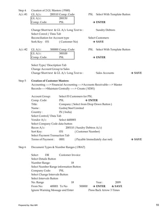 Step 4 Creation of 2 GL Masters ( FS00)
A/c #1 GL A/c: 200110 Comp. Code: PSL Select With Template Button
GL A/c: 200150
Comp. Code: PSL → ENTER
Change Short text & GL A/c Long Text to : Sundry Debtors
Select Conrol / Data Tab
Reconciliation for Account type Select Customers
Sork Key: 031 ( Customer No) → SAVE
A/c #2 GL A/c: 300000 Comp. Code: PSL Select With Template Button
GL A/c: 300100
Comp. Code: PSL → ENTER
Select Type/ Description Tab
Change Account Group to Sales
Change Short text & GL A/c Long Text to : Sales Accounts → SAVE
Step 5 Creation of Customer Masters:
Accounting ----> Financial Accounting ---->Accounts Receivable----> Master
Records----->Maintain Centrally -----> Create ( XD01)
Account Group: Select FI Customers for PSL
Comp. Code: PSL → ENTER
Prepared by: Rao MH 93
Comp. Code: PSL → ENTER
Title: Company ( Select from Drop Down Button )
Name : Godrej Steel Limited
Country : IN ( India)
Select Control/ Data Tab
Vendor A/c: Select 4400001
Select Company Code data button
Recon A/c: 200110 ( Sundry Debtros A/c)
Sort Key: 031 ( Customer Number)
Select Payment Transaction Tab
Terms of Payment : 0001 ( Payable Immediately due net) → SAVE
Step 6 Document Types & Number Ranges ( OBA7)
Select DR Customer Invoice
Select Details Button
Number Range: 18
Select Number Range information Button
Company Code: PSL
Select Change Intervals Button
Select Intervals Button
No. Range 18 Year : 2009
From No: 400001 To No 500000 → ENTER & SAVE
Ignore Warning Message and Enter Press Back Arrow 3 Times
Prepared by: Rao MH 93
 