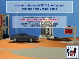 How to Understand FICO Scoring and
     Manage Your Credit Profile


      Continuing Education Credits Offered by:
    Mark Taylor CDPE, CSSPE, CMPS, REDS
           Arizona Academy of Real Estate
    10207 N. Scottsdale Rd., Scottsdale, AZ 85253
      (623)-505-5380 AZRE License #S05-0009
 