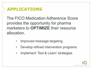 APPLICATIONS

The FICO Medication Adherence Score
provides the opportunity for pharma
marketers to OPTIMIZE their resource
allocation.
    •   Improved message targeting
    •   Develop refined intervention programs
    •   Implement „Test & Learn‟ strategies
 