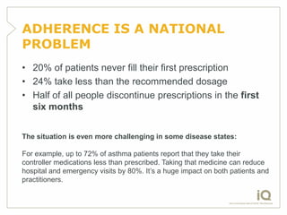 ADHERENCE IS A NATIONAL
PROBLEM
• 20% of patients never fill their first prescription
• 24% take less than the recommended dosage
• Half of all people discontinue prescriptions in the first
  six months


The situation is even more challenging in some disease states:

For example, up to 72% of asthma patients report that they take their
controller medications less than prescribed. Taking that medicine can reduce
hospital and emergency visits by 80%. It‟s a huge impact on both patients and
practitioners.
 