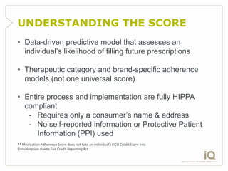 UNDERSTANDING THE SCORE
• Data-driven predictive model that assesses an
  individual‟s likelihood of filling future prescriptions

• Therapeutic category and brand-specific adherence
  models (not one universal score)

• Entire process and implementation are fully HIPPA
  compliant
   - Requires only a consumer‟s name & address
   - No self-reported information or Protective Patient
      Information (PPI) used
** Medication Adherence Score does not take an individual’s FICO Credit Score into
Consideration due to Fair Credit Reporting Act
 
